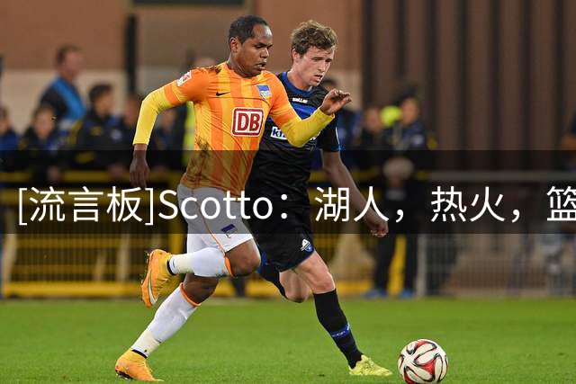 [流言板]Scotto：湖人，热火，篮网，猛龙四队曾有意交易得到多尔特